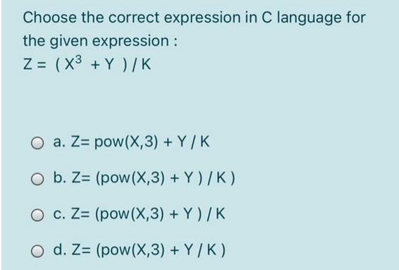 Choose the correct expression in C language for
the given expression :
Z= (x³ + Y)/K
O a. Z pow(X,3)+Y/K
O b. Z= (pow (X,3) + Y)/K)
O c. Z= (pow (X,3) + Y)/K
O d. Z= (pow(X,3)+Y/K)