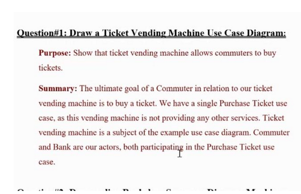 Question#1: Draw a Ticket Vending Machine Use Case Diagram:
Purpose: Show that ticket vending machine allows commuters to buy
tickets.
(
Summary: The ultimate goal of a Commuter in relation to our ticket
vending machine is to buy a ticket. We have a single Purchase Ticket use
case, as this vending machine is not providing any other services. Ticket
vending machine is a subject of the example use case diagram. Commuter
and Bank are our actors, both participating in the Purchase Ticket use
case.
C
?