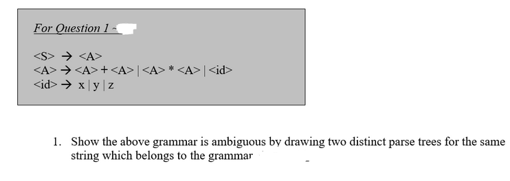 For Question 1
→ <A>
<A> → <A>+<A> | <A>*<A>|<id>
<id> → x y z
1. Show the above grammar is ambiguous by drawing two distinct parse trees for the same
string which belongs to the grammar