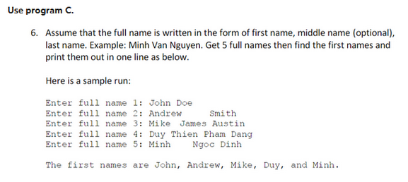 Use program C.
6. Assume that the full name is written in the form of first name, middle name (optional),
last name. Example: Minh Van Nguyen. Get 5 full names then find the first names and
print them out in one line as below.
Here is a sample run:
Enter full name 1: John Doe
Enter full name 2: Andrew
Smith
Enter full name 3: Mike James Austin
Enter full name 4: Duy Thien Pham Dang
Enter full name 5: Minh
Ngọc Dinh
The first names are John, Andrew, Mike, Duy, and Minh.
