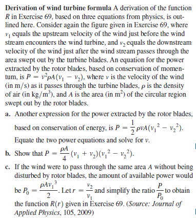 Derivation of wind turbine formula A derivation of the function
R in Exercise 69, based on three equations from physics, is out-
lined here. Consider again the figure given in Exercise 69, where
vị equals the upstream velocity of the wind just before the wind
stream encounters the wind turbine, and v, equals the downstream
velocity of the wind just after the wind stream passes through the
area swept out by the turbine blades. An equation for the power
extracted by the rotor blades, based on conservation of momen-
tum, is P = v*pA(, – v2), where v is the velocity of the wind
(in m/s) as it passes through the turbine blades, p is the density
of air (in kg/m³), and A is the area (in m²) of the circular region
(in
swept out by the rotor blades.
a. Another expression for the power extracted by the rotor blades,
based on conservation of energy, is P = pVA(v,² – v,²).
2
Equate the two power equations and solve for v.
pA
b. Show that P = " (v, + v,)(v,² – v,²).
c. If the wind were to pass through the same area A without being
disturbed by rotor blades, the amount of available power would
pAv,3
be P, =
-. Letr = 2 and simplify the ratio to obtain
Po
the function R(r) given in Exercise 69. (Source: Journal of
Applied Physics, 105, 2009)
