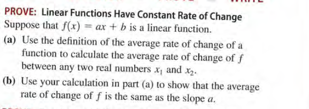 PROVE: Linear Functions Have Constant Rate of Change
Suppose that f(x) = ax + b is a linear function.
(a) Use the definition of the average rate of change of a
function to calculate the average rate of change of f
between any two real numbers x, and x2.
(b) Use your calculation in part (a) to show that the average
rate of change of f is the same as the slope a.
