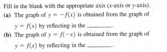 Fill in the blank with the appropriate axis (x-axis or y-axis).
(a) The graph of y = -f(x) is obtained from the graph of
y = f(x) by reflecting in the.
(b) The graph of y f(-x) is obtained from the graph of
y = f(x) by reflecting in the
