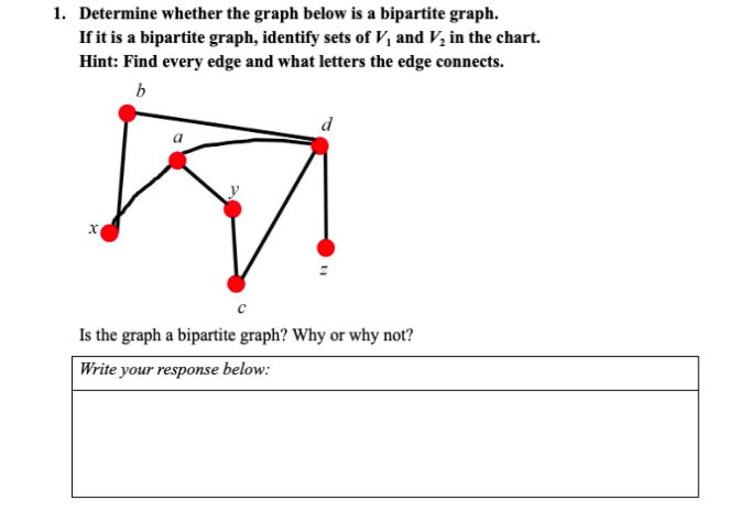 1. Determine whether the graph below is a bipartite graph.
If it is a bipartite graph, identify sets of V, and V, in the chart.
Hint: Find every edge and what letters the edge connects.
b
Is the graph a bipartite graph? Why or why not?
Write your response below:
