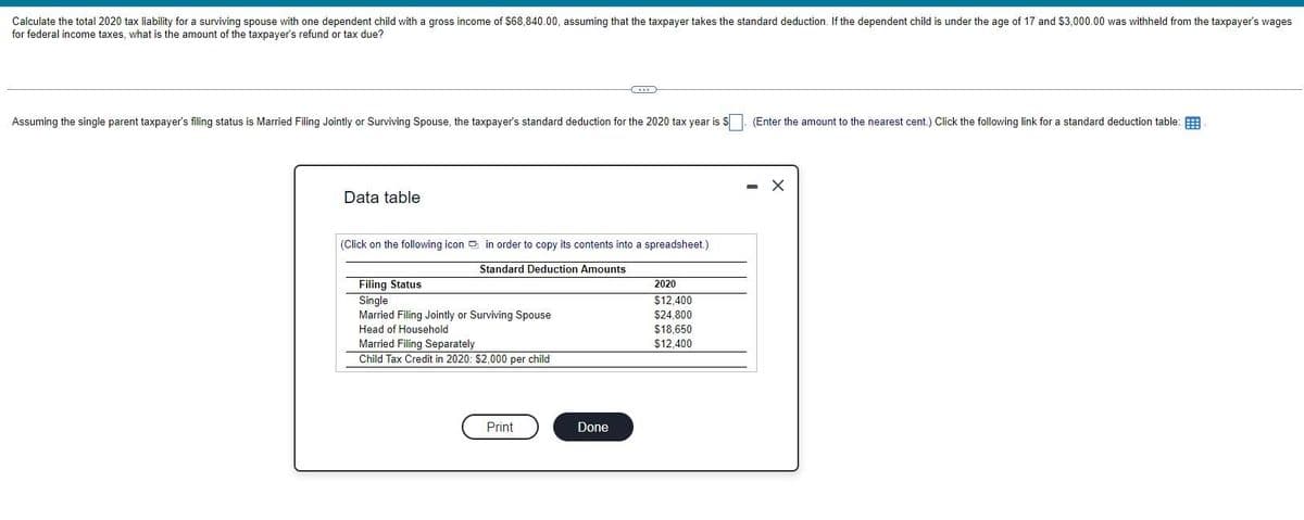 Calculate the total 2020 tax liability for a surviving spouse with one dependent child with a gross income of $68,840.00, assuming that the taxpayer takes the standard deduction. If the dependent child is under the age of 17 and $3,000.00 was withheld from the taxpayer's wages
for federal income taxes, what is the amount of the taxpayer's refund or tax due?
Assuming the single parent taxpayer's filing status is Married Filing Jointly or Surviving Spouse, the taxpayer's standard deduction for the 2020 tax year is $
(Enter the amount to the nearest cent.) Click the following link for a standard deduction table:
Data table
(Click on the following icon in order to copy its contents into a spreadsheet.)
Filing Status
Single
Standard Deduction Amounts
Married Filing Jointly or Surviving Spouse
Head of Household
Married Filing Separately
Child Tax Credit in 2020: $2,000 per child
Print
Done
2020
$12,400
$24,800
$18,650
$12,400