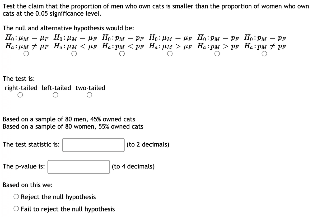 Test the claim that the proportion of men who own cats is smaller than the proportion of women who own
cats at the 0.05 significance level.
The null and alternative hypothesis would be:
Ho: PM
µf Ho:µM
PF Ho:HM
На: рм # pr Hа: им < иF Ha:рм < pғ Ha: им > MF Ha:рм > pr Hа:рм pr
µF Ho:PM
HF Ho:PM
= PF Ho:PM = PF
||
||
%3D
The test is:
right-tailed left-tailed two-tailed
Based on a sample of 80 men, 45% owned cats
Based on a sample of 80 women, 55% owned cats
The test statistic is:
(to 2 decimals)
The p-value is:
(to 4 decimals)
Based on this we:
OReject the null hypothesis
O Fail to reject the null hypothesis
