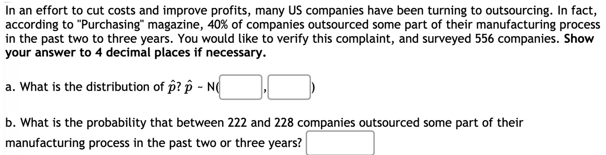 In an effort to cut costs and improve profits, many US companies have been turning to outsourcing. In fact,
according to "Purchasing" magazine, 40% of companies outsourced some part of their manufacturing process
in the past two to three years. You would like to verify this complaint, and surveyed 556 companies. Show
your answer to 4 decimal places if necessary.
a. What is the distribution of p? p - N(
b. What is the probability that between 222 and 228 companies outsourced some part of their
manufacturing process in the past two or three years?
