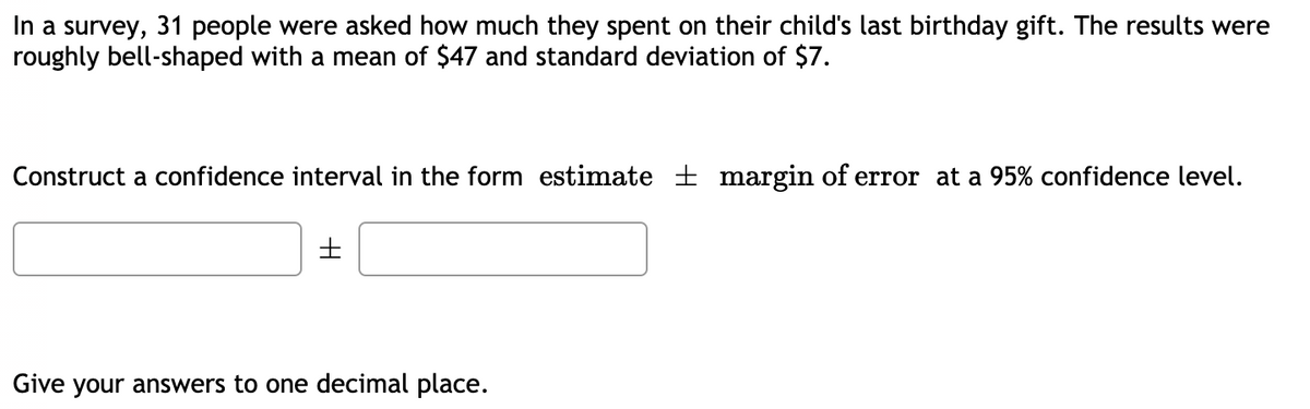 In a survey, 31 people were asked how much they spent on their child's last birthday gift. The results were
roughly bell-shaped with a mean of $47 and standard deviation of $7.
Construct a confidence interval in the form estimate ± margin of error at a 95% confidence level.
Give your answers to one decimal place.
