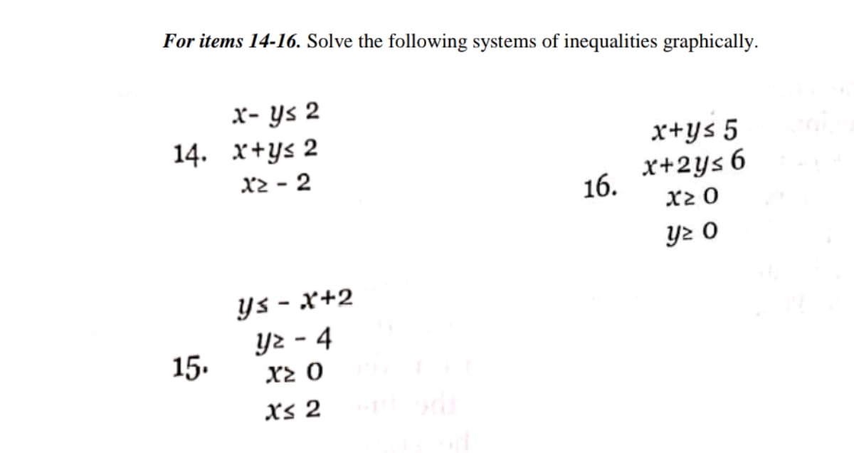 For items 14-16. Solve the following systems of inequalities graphically.
x- ys 2
14. x+ys 2
x2 - 2
x+ys 5
x+2ys 6
16.
x2 0
y2 O
Ys - x+2
Y2 - 4
15.
Xs 2
