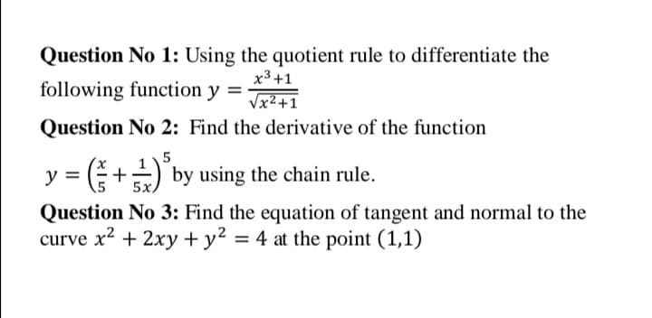 Question No 1: Using the quotient rule to differentiate the
x3 +1
Vx2+1
following function y
Question No 2: Find the derivative of the function
y = ( +÷) by using the chain rule.
5х,
Question No 3: Find the equation of tangent and normal to the
curve x? + 2xy + y² = 4 at the point (1,1)
