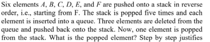 Six elements A, B, C, D, E, and F are pushed onto a stack in reverse
order, i.e., starting from F. The stack is popped five times and each
element is inserted into a queue. Three elements are deleted from the
queue and pushed back onto the stack. Now, one element is popped
from the stack. What is the popped element? Step by step justifies
