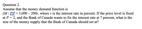 Question 2.
Assume that the money demand function is
(M/ P = 3,000 – 200r, where r is the interest rate in percent. If the price level is fixed
at P = 2, and the Bank of Canada wants to fix the interest rate at 7 percent, what is the
size of the money supply that the Bank of Canada should set at?
