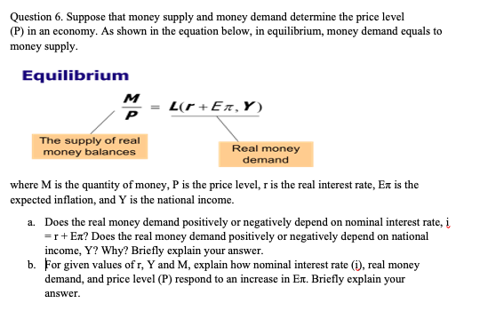 Question 6. Suppose that money supply and money demand determine the price level
(P) in an economy. As shown in the equation below, in equilibrium, money demand equals to
money supply.
Equilibrium
M
L(r +Er,Y)
P
The supply of real
money balances
Real money
demand
where M is the quantity of money, P is the price level, r is the real interest rate, En is the
expected inflation, and Y is the national income.
a. Does the real money demand positively or negatively depend on nominal interest rate, į
=r+Ex? Does the real money demand positively or negatively depend on national
income, Y? Why? Briefly explain your answer.
b. For given values of r, Y and M, explain how nominal interest rate (i), real money
demand, and price level (P) respond to an increase in Er. Briefly explain your
answer.
