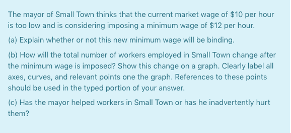 The mayor of Small Town thinks that the current market wage of $10 per hour
is too low and is considering imposing a minimum wage of $12 per hour.
(a) Explain whether or not this new minimum wage will be binding.
(b) How will the total number of workers employed in Small Town change after
the minimum wage is imposed? Show this change on a graph. Clearly label all
axes, curves, and relevant points one the graph. References to these points
should be used in the typed portion of your answer.
(c) Has the mayor helped workers in Small Town or has he inadvertently hurt
them?
