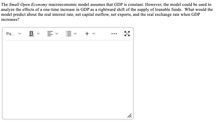 The Small Open Economy macroeconomic model assumes that GDP is constant. However, the model could be used to
analyze the effects of a one-time increase in GDP as a rightward shift of the supply of loanable funds. What would the
model predict about the real interest rate, net capital outflow, net exports, and the real exchange rate when GDP
increases?
B v E E
Pa... v
...
