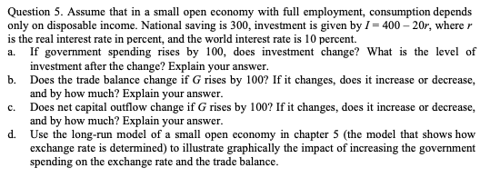 Question 5. Assume that in a small open economy with full employment, consumption depends
only on disposable income. National saving is 300, investment is given by I= 400 – 20r, where r
is the real interest rate in percent, and the world interest rate is 10 percent.
a. If government spending rises by 100, does investment change? What is the level of
investment after the change? Explain your answer.
b. Does the trade balance change if G rises by 100? If it changes, does it increase or decrease,
and by how much? Explain your answer.
c. Does net capital outflow change if G rises by 100? If it changes, does it increase or decrease,
and by how much? Explain your answer.
d. Use the long-run model of a small open economy in chapter 5 (the model that shows how
exchange rate is determined) to illustrate graphically the impact of increasing the government
spending on the exchange rate and the trade balance.
