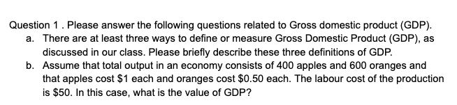 Question 1. Please answer the following questions related to Gross domestic product (GDP).
a. There are at least three ways to define or measure Gross Domestic Product (GDP), as
discussed in our class. Please briefly describe these three definitions of GDP.
b. Assume that total output in an economy consists of 400 apples and 600 oranges and
that apples cost $1 each and oranges cost $0.50 each. The labour cost of the production
is $50. In this case, what is the value of GDP?
