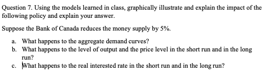 Question 7. Using the models learned in class, graphically illustrate and explain the impact of the
following policy and explain your answer.
Suppose the Bank of Canada reduces the money supply by 5%.
a. What happens to the aggregate demand curves?
b. What happens to the level of output and the price level in the short run and in the long
run?
c. What happens to the real interested rate in the short run and in the long run?
