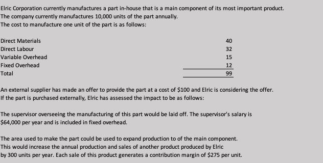 Elric Corporation currently manufactures a part in-house that is a main component of its most important product.
The company currently manufactures 10,000 units of the part annually.
The cost to manufacture one unit of the part is as follows:
Direct Materials
40
Direct Labour
32
Variable Overhead
15
Fixed Overhead
12
Total
99
An external supplier has made an offer to provide the part at a cost of $100 and Elric is considering the offer.
If the part is purchased externally, Elric has assessed the impact to be as follows:
The supervisor overseeing the manufacturing of this part would be laid off. The supervisor's salary is
$64,000 per year and is included in fixed overhead.
The area used to make the part could be used to expand production to of the main component.
This would increase the annual production and sales of another product produced by Elric
by 300 units per year. Each sale of this product generates a contribution margin of $275 per unit.
