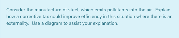 Consider the manufacture of steel, which emits pollutants into the air. Explain
how a corrective tax could improve efficiency in this situation where there is an
externality. Use a diagram to assist your explanation.
