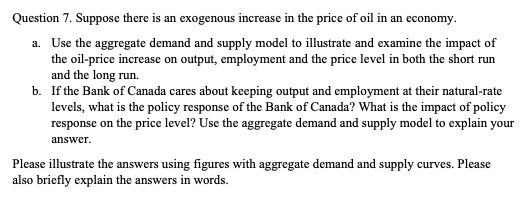 Question 7. Suppose there is an exogenous increase in the price of oil in an economy.
a. Use the aggregate demand and supply model to illustrate and examine the impact of
the oil-price increase on output, employment and the price level in both the short run
and the long run.
b. If the Bank of Canada cares about keeping output and employment at their natural-rate
levels, what is the policy response of the Bank of Canada? What is the impact of policy
response on the price level? Use the aggregate demand and supply model to explain your
answer.
Please illustrate the answers using figures with aggregate demand and supply curves. Please
also briefly explain the answers in words.
