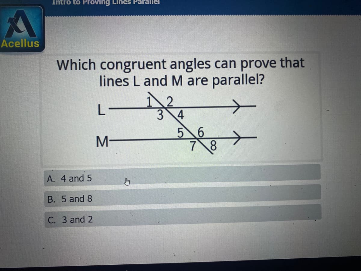 Intro to Proving Lines Parallel
Acellus
Which congruent angles can prove that
lines L and M are parallel?
L
3 4
5 6
7 8
A. 4 and 5
B. 5 and 8
С. З and 2
