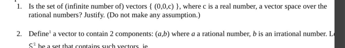 1. Is the set of (infinite number of) vectors { (0,0,c) }, where c is a real number, a vector space over the
rational numbers? Justify. (Do not make any assumption.)
2. Define' a vector to contain 2 components: (a,b) where a a rational number, b is an irrational number. L
S2 be a set that contains such vectors, je
