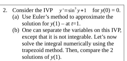 2. Consider the IVP y'=sin° y+1 for y(0) = 0.
(a) Use Euler's method to approximate the
solution for y(1) – at t=1.
(b) One can separate the variables on this IVP,
except that it is not integrable. Let's now
solve the integral numerically using the
trapezoid method. Then, compare the 2
solutions of y(1).
