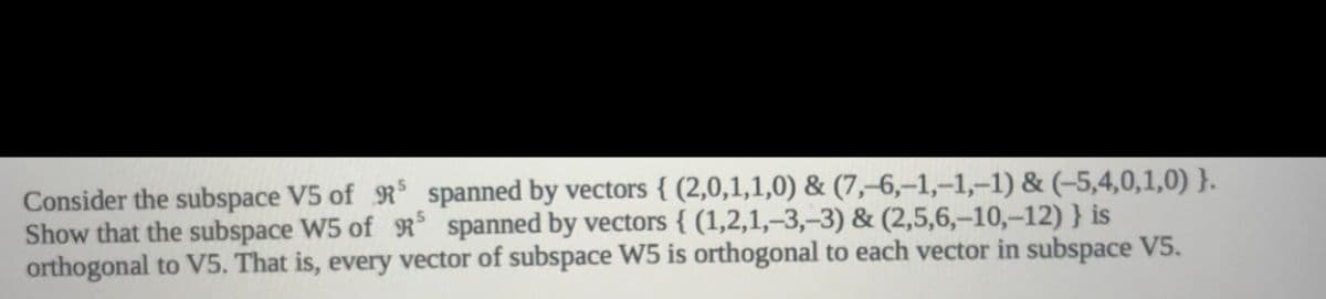 Consider the subspace V5 of R spanned by vectors { (2,0,1,1,0) & (7,–6,–1,–1,–1) & (-5,4,0,1,0) }.
Show that the subspace W5 of R spanned by vectors { (1,2,1,–3,–3) & (2,5,6,–10,–12) } is
orthogonal to V5. That is, every vector of subspace W5 is orthogonal to each vector in subspace V5.
