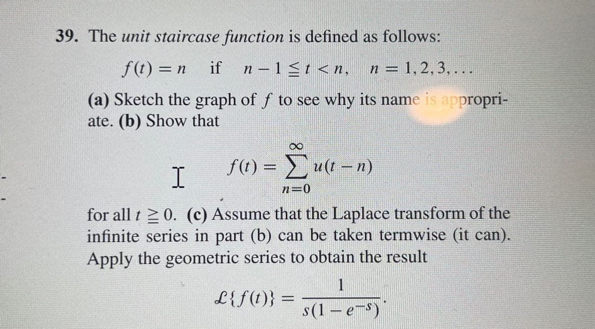 39. The unit staircase function is defined as follows:
f(t) = n
if
n – 1 <t < n,
n = 1,2, 3, . ..
%3D
(a) Sketch the graph of f to see why its name is appropri-
ate. (b) Show that
f (t) = u(t –n)
%3D
I
n=0
for all t 2 0. (c) Assume that the Laplace transform of the
infinite series in part (b) can be taken termwise (it can).
Apply the geometric series to obtain the result
1
L{f(t)} =
s(1 – e-s)
