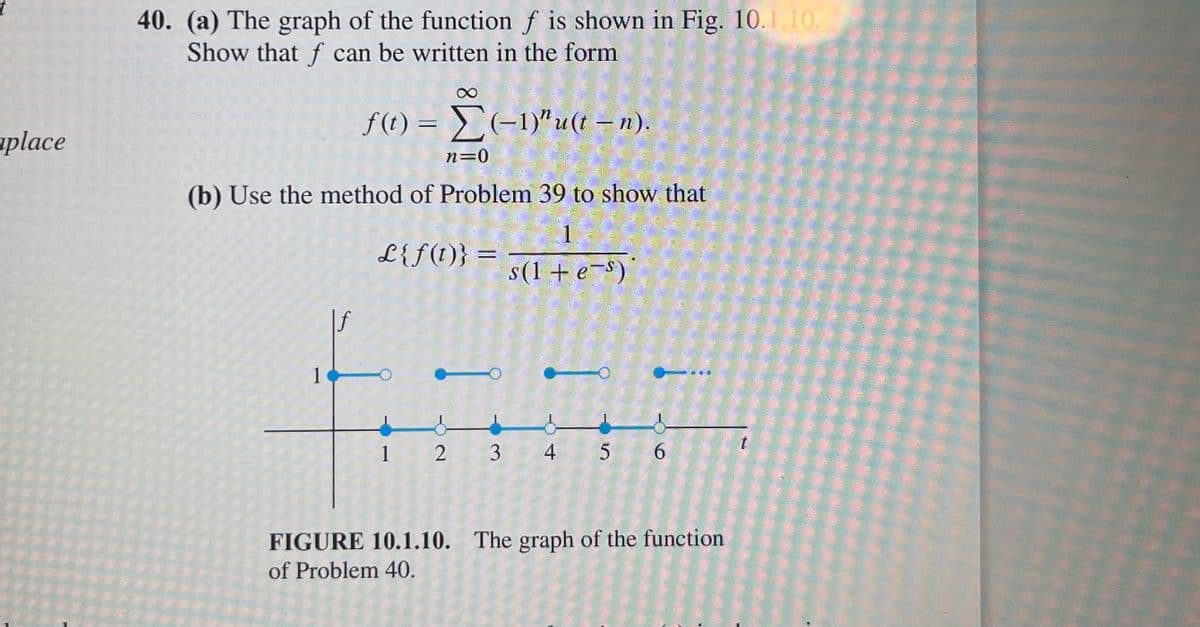 40. (a) The graph of the function f is shown in Fig. 10.1.10.
Show that f can be written in the form
f(t) = E(-1)"u(t – n).
%3D
uplace
n=0
(b) Use the method of Problem 39 to show that
1
L{f(t)} =
%3D
s(1 + e-s)'
|f
1
1 2 3
4
5 6
FIGURE 10.1.10. The graph of the function
of Problem 40.
