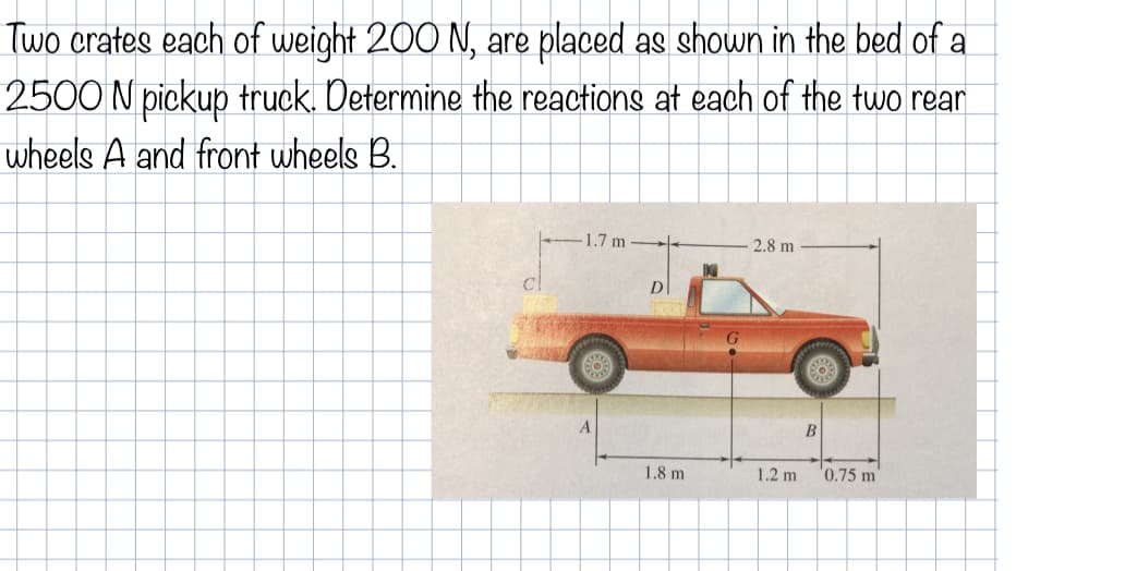 Two crates each of weight 200 N, are placed as shown in the bed of a
2500 N pickup truck. Determine the reactions at each of the two rear
wheels A and front wheels B.
1.7 m -
2.8 m
B
1.8 m
1.2 m
'0.75 m
