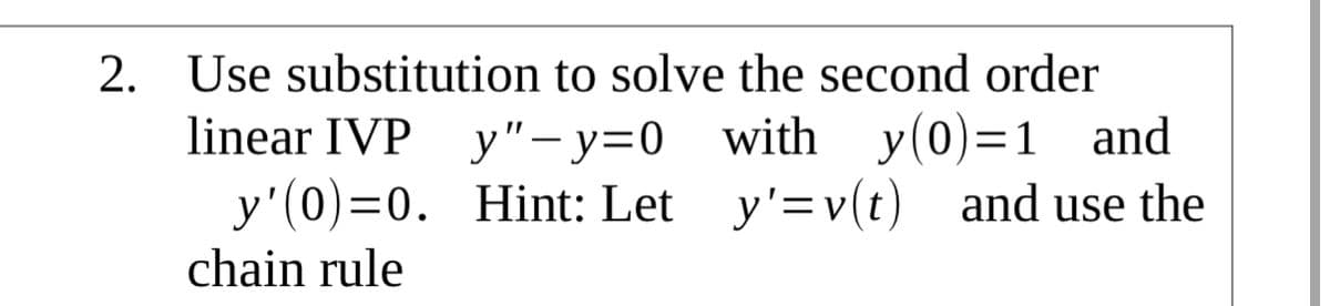 2. Use substitution to solve the second order
linear IVP y"– y=0 with y(0)=1 and
y'(0)=0. Hint: Let y'=v(t) and use the
chain rule
