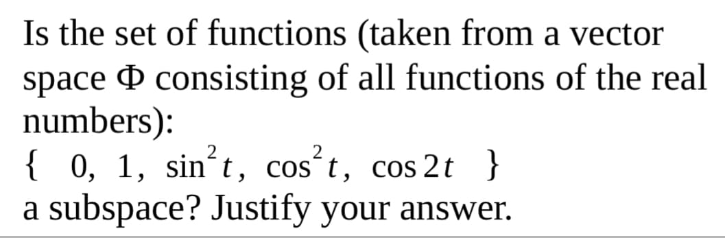 Is the set of functions (taken from a vector
space & consisting of all functions of the real
numbers):
{ 0, 1, sin´t, cos´t, cos 2t }
a subspace? Justify your answer.
COS
