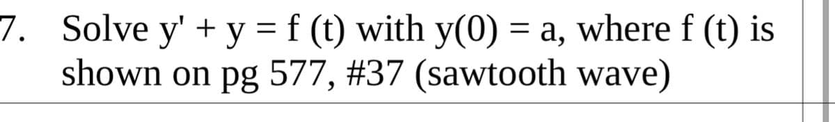 7. Solve y' + y = f (t) with y(0) = a, where f (t) is
shown on pg 577, #37 (sawtooth wave)
