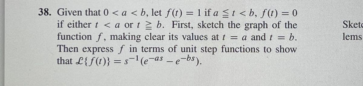 38. Given that 0 < a < b, let f(t) = 1 if a St < b, f(t) = 0
if either t < a or t 2 b. First, sketch the graph of the
function f, making clear its values at t = a and t = b.
Then express f in terms of unit step functions to show
that L{f(t)} = s¬1(e¬as – e-bs).
Sketo
lems
|
|
