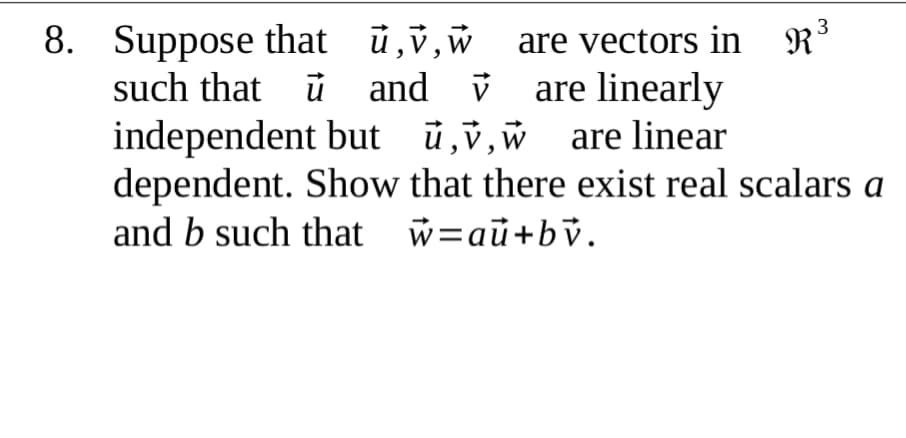 8. Suppose that ü,v,w are vectors in R³
such that ü and v are linearly
independent but ü,v,w are linear
dependent. Show that there exist real scalars a
and b such that w=aū+bv.
3
