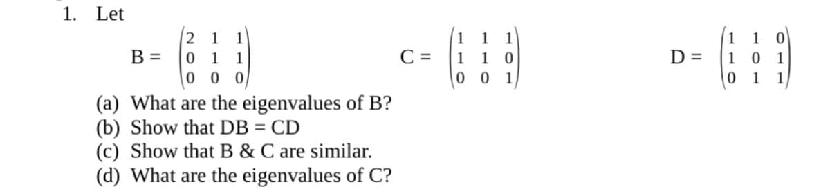 1. Let
1
1
1
1
1
1
1
B =
C =
D =
1 0
1 0
0 0
1
1
1
1
0 0 0
1
1
1
(a) What are the eigenvalues of B?
(b) Show that DB = CD
(c) Show that B & C are similar.
(d) What are the eigenvalues of C?
