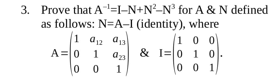 3. Prove that A=I-N+N²–N³ for A & N defined
as follows: N=A-I (identity), where
1 0 0
& I=0 1 0
0 0
1 a12 a13
A=0
1
d23
1
0 1
