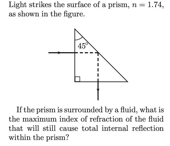 Light strikes the surface of a prism, n =
as shown in the figure.
1.74,
450
If the prism is surrounded by a fluid, what is
the maximum index of refraction of the fluid
that will still cause total internal reflection
within the prism?
