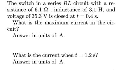 The switch in a series RL circuit with a re-
sistance of 6.1n, inductance of 3.1 H, and
voltage of 35.3 V is closed at t = 0.4 s.
What is the maximum current in the cir-
cuit?
Answer in units of A.
What is the current when t = 1.2 s?
Answer in units of A.
