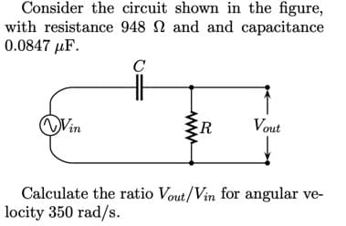 Consider the circuit shown in the figure,
with resistance 948 N and and capacitance
0.0847 μF.
C
Vin
ER
Vout
Calculate the ratio Vout/Vin for angular ve-
locity 350 rad/s.
ww
