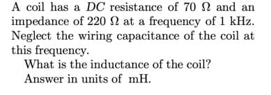 A coil has a DC resistance of 70 N and an
impedance of 220 N at a frequency of 1 kHz.
Neglect the wiring capacitance of the coil at
this frequency.
What is the inductance of the coil?
Answer in units of mH.
