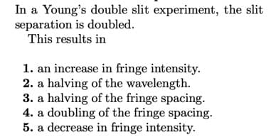 In a Young's double slit experiment, the slit
separation is doubled.
This results in
1. an increase in fringe intensity.
2. a halving of the wavelength.
3. a halving of the fringe spacing.
4. a doubling of the fringe spacing.
5. a decrease in fringe intensity.
