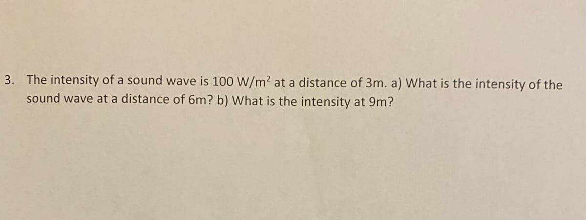 3. The intensity of a sound wave is 100 W/m² at a distance of 3m. a) What is the intensity of the
sound wave at a distance of 6m? b) What is the intensity at 9m?

