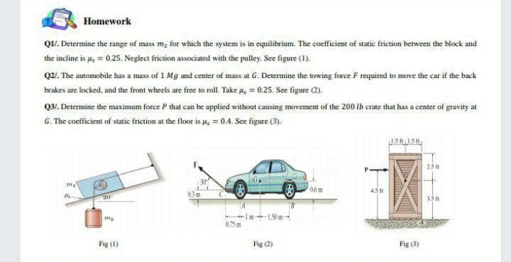 Homework
QU. Determine the range of mass m, for which the system is in equilibrium. The cocfficient of static friction between the block and
the incline is a, = 0.25. Neglect friction associated with the pulley. Se figure (1).
Q2. The automobile has a mass of 1 Mg and center of mass at G. Determine the towing force F required to move the car if the back
brakes are locked, and the front wheels are free to roll. Take 4, = 0.25. See figure (2).
Q3. Determine the maximum force P that can be applied without causing movement of the 200 lb crate that has a center of gravity at
G. The cocficient of static friction at the floor is a, = 0.4. See figure (3).
2.5 t
4.5
1.50m-
0.75 m
Fig (1)
Fig (2)
Fig (3)
