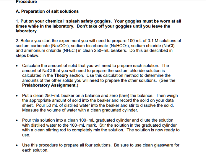 Procedure
A. Preparation of salt solutions
1. Put on your chemical-splash safety goggles. Your goggles must be worn at all
times while in the laboratory. Don't take off your goggles until you leave the
laboratory.
2. Before you start the experiment you will need to prepare 100 mL of 0.1 M solutions of
sodium carbonate (Na2CO3), sodium bicarbonate (NaHCO3), sodium chloride (NaCI),
and ammonium chloride (NH.CI) in clean 250-mL beakers. Do this as described in
steps below.
• Calculate the amount of solid that you will need to prepare each solution. The
amount of NaCl that you will need to prepare the sodium chloride solution is
calculated in the Theory section. Use this calculation method to determine the
amounts of the other solids you will need to prepare the other solutions. (See the
Prelaboratory Assignment.)
• Put a clean 250-mL beaker on a balance and zero (tare) the balance. Then weigh
the appropriate amount of solid into the beaker and record the solid on your data
sheet. Pour 50 mL of distilled water into the beaker and stir to dissolve the solid.
Measure the volume of water with a clean graduated cylinder.
Pour this solution into a clean 100-mL graduated cylinder and dilute the solution
with distilled water to the 100-mL mark. Stir the solution in the graduated cylinder
with a clean stirring rod to completely mix the solution. The solution is now ready to
use.
• Use this procedure to prepare all four solutions. Be sure to use clean glassware for
each solution.
