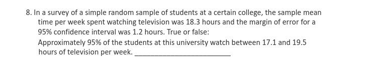 8. In a survey of a simple random sample of students at a certain college, the sample mean
time per week spent watching television was 18.3 hours and the margin of error for a
95% confidence interval was 1.2 hours. True or false:
Approximately 95% of the students at this university watch between 17.1 and 19.5
hours of television per week.
