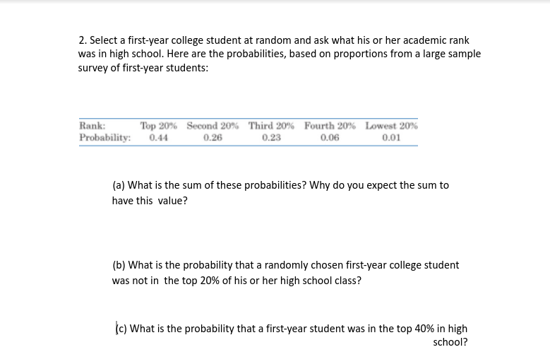 2. Select a first-year college student at random and ask what his or her academic rank
was in high school. Here are the probabilities, based on proportions from a large sample
survey of first-year students:
Rank:
Top 20% Second 20% Third 20% Fourth 20% Lowest 20%
Probability: 0.44
0.26
0.23
0.06
0.01
(a) What is the sum of these probabilities? Why do you expect the sum to
have this value?
(b) What is the probability that a randomly chosen first-year college student
was not in the top 20% of his or her high school class?
(c) What is the probability that a first-year student was in the top 40% in high
school?
