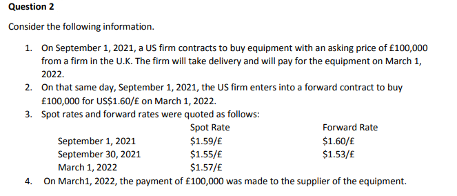 Question 2
Consider the following information.
1. On September 1, 2021, a US firm contracts to buy equipment with an asking price of £100,000
from a firm in the U.K. The firm will take delivery and will pay for the equipment on March 1,
2022.
2. On that same day, September 1, 2021, the US firm enters into a forward contract to buy
£100,000 for US$1.60/£ on March 1, 2022.
3. Spot rates and forward rates were quoted as follows:
Spot Rate
$1.59/£
$1.55/£
$1.57/£
Forward Rate
September 1, 2021
September 30, 2021
$1.60/£
$1.53/£
March 1, 2022
On March1, 2022, the payment of £100,000 was made to the supplier of the equipment.
4.
